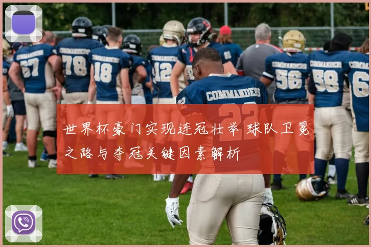 世界杯豪门实现连冠壮举 球队卫冕之路与夺冠关键因素解析