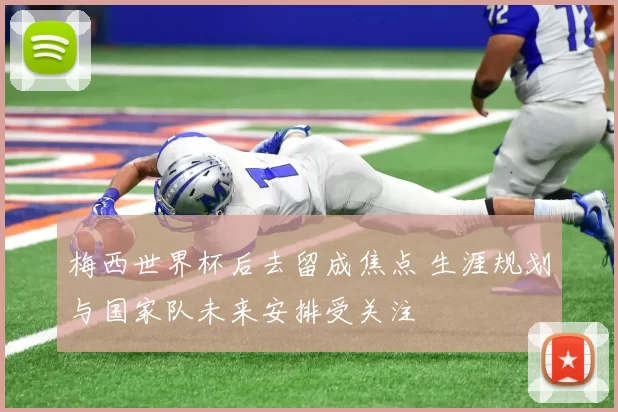 梅西世界杯后去留成焦点 生涯规划与国家队未来安排受关注