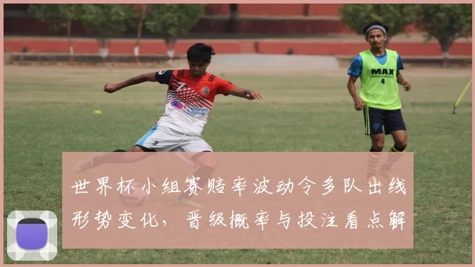世界杯小组赛赔率波动令多队出线形势变化，晋级概率与投注看点解析