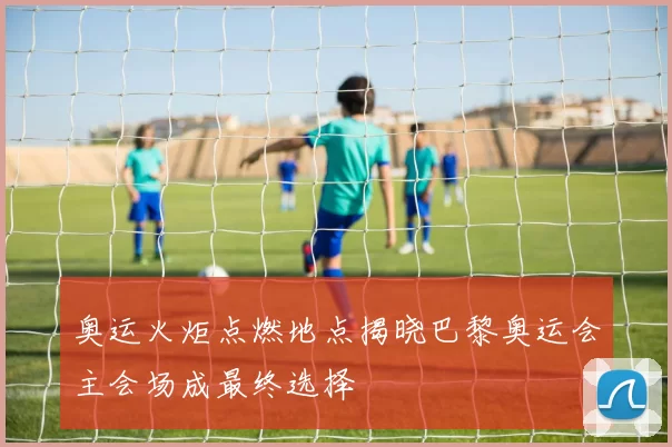 奥运火炬点燃地点揭晓巴黎奥运会主会场成最终选择