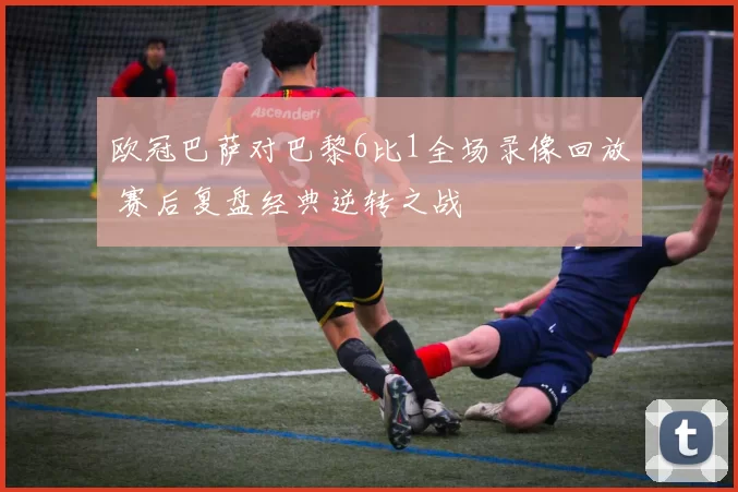 欧冠巴萨对巴黎6比1全场录像回放 赛后复盘经典逆转之战