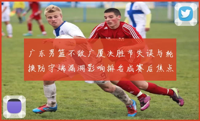 广东男篮不敌广厦决胜节失误与轮换防守端漏洞影响排名成赛后焦点