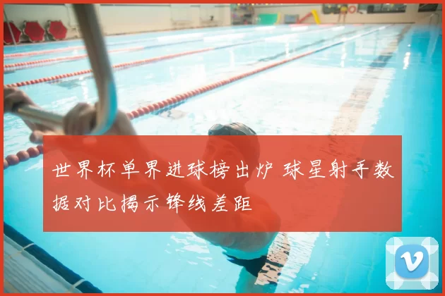 世界杯单界进球榜出炉 球星射手数据对比揭示锋线差距