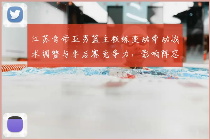 江苏肯帝亚男篮主教练变动牵动战术调整与季后赛竞争力，影响阵容运作