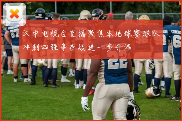 汉中电视台直播聚焦本地球赛球队冲刺四强争夺战进一步升温