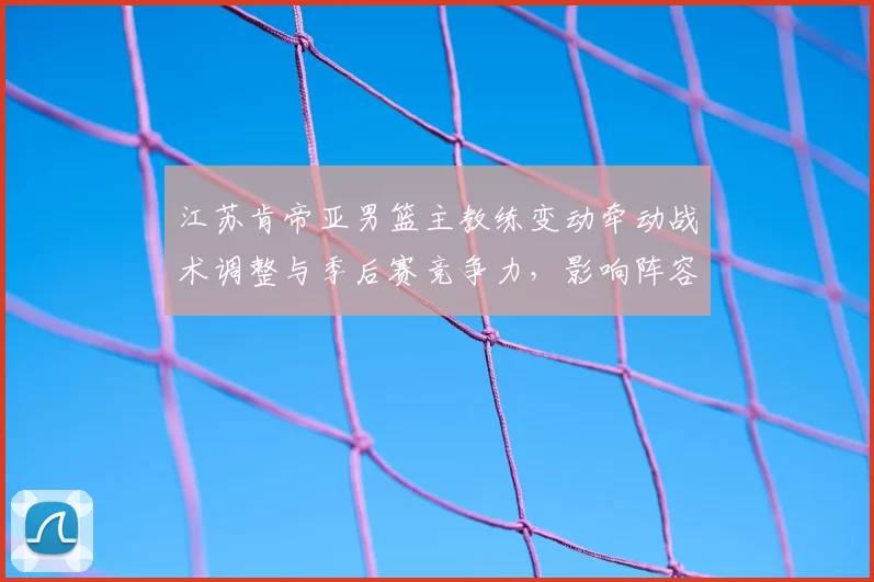 江苏肯帝亚男篮主教练变动牵动战术调整与季后赛竞争力，影响阵容运作