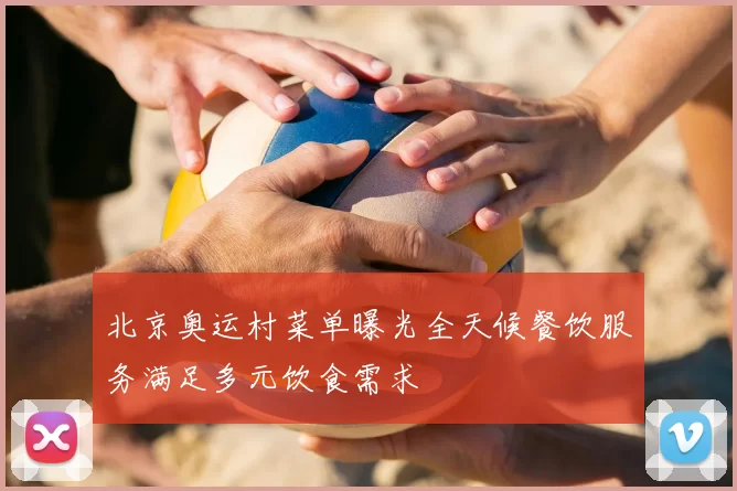北京奥运村菜单曝光全天候餐饮服务满足多元饮食需求