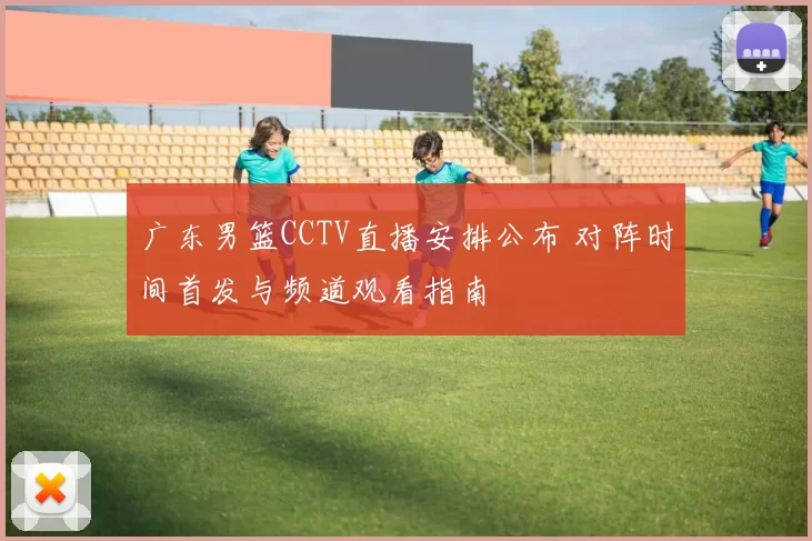 广东男篮CCTV直播安排公布 对阵时间首发与频道观看指南