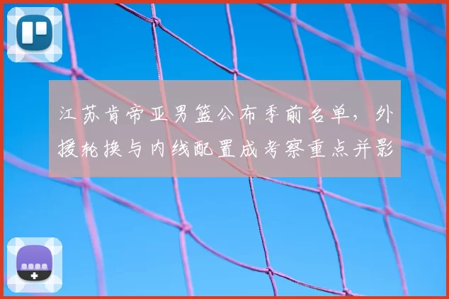 江苏肯帝亚男篮公布季前名单，外援轮换与内线配置成考察重点并影响季初轮换