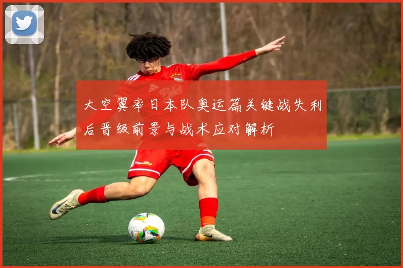 大空翼率日本队奥运篇关键战失利后晋级前景与战术应对解析