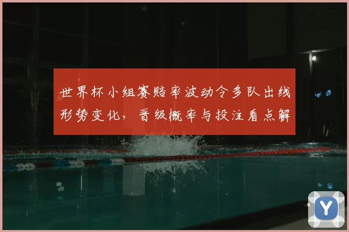 世界杯小组赛赔率波动令多队出线形势变化，晋级概率与投注看点解析