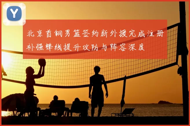 北京首钢男篮签约新外援完成注册补强锋线提升攻防与阵容深度