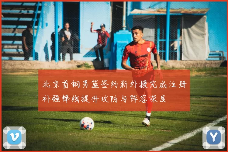 北京首钢男篮签约新外援完成注册补强锋线提升攻防与阵容深度