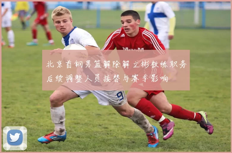 北京首钢男篮解除解立彬教练职务后续调整人员接替与赛季影响