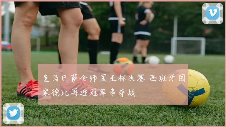 皇马巴萨会师国王杯决赛 西班牙国家德比再迎冠军争夺战