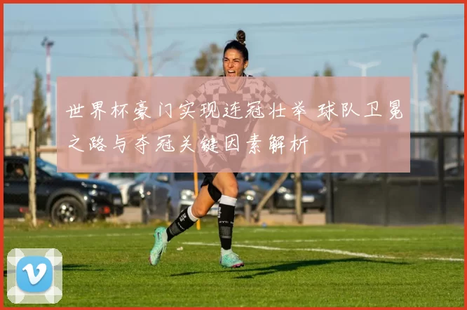 世界杯豪门实现连冠壮举 球队卫冕之路与夺冠关键因素解析