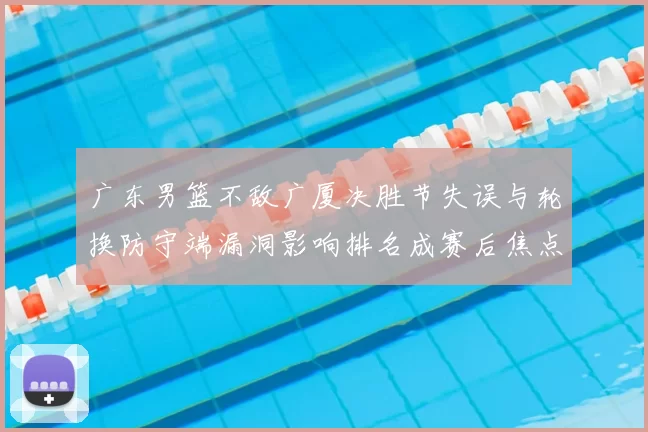 广东男篮不敌广厦决胜节失误与轮换防守端漏洞影响排名成赛后焦点