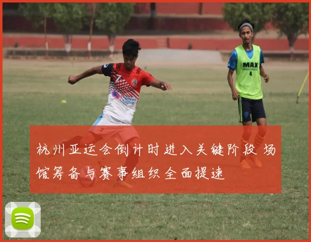 杭州亚运会倒计时进入关键阶段 场馆筹备与赛事组织全面提速